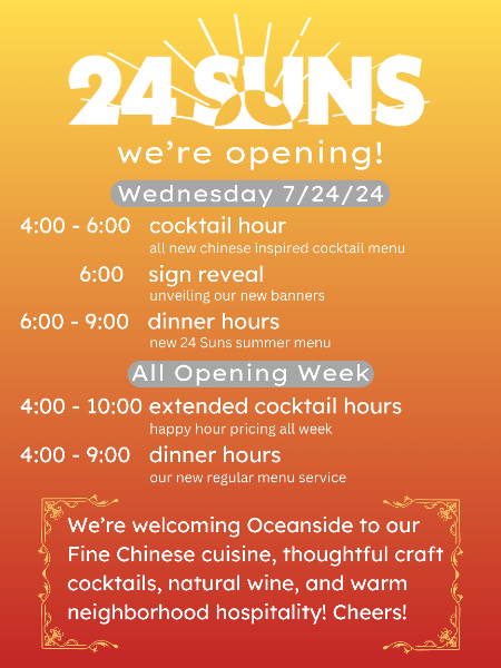 24 Suns Opening - Wednesday 7/24/24. 4-6pm cocktail hour, 6pm sign reveal, 6pm-9pm dinner hours. All Opening week: 4-10pm extended cocktail hours, 4-9pm dinner hours.